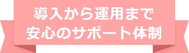 導入から運用まで、安心のサポート体制